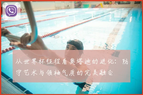 从世界杯征程看奥塔迪的进化：防守艺术与领袖气质的完美融合