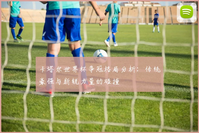 卡塔尔世界杯争冠格局分析：传统豪强与新锐力量的碰撞